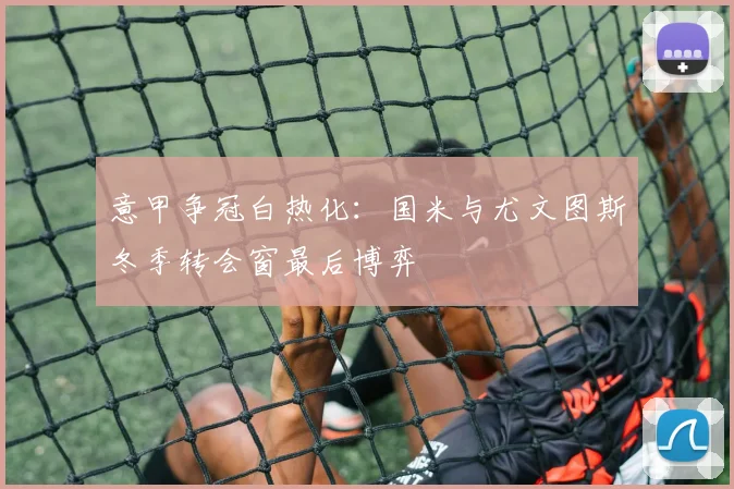 意甲争冠白热化：国米与尤文图斯冬季转会窗最后博弈