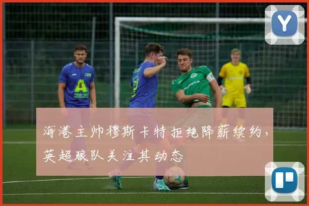 海港主帅穆斯卡特拒绝降薪续约,英超狼队关注其动态