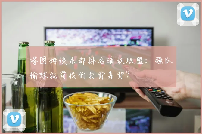 塔图姆谈东部排名暗讽联盟:强队输球就罚我们打背靠背?