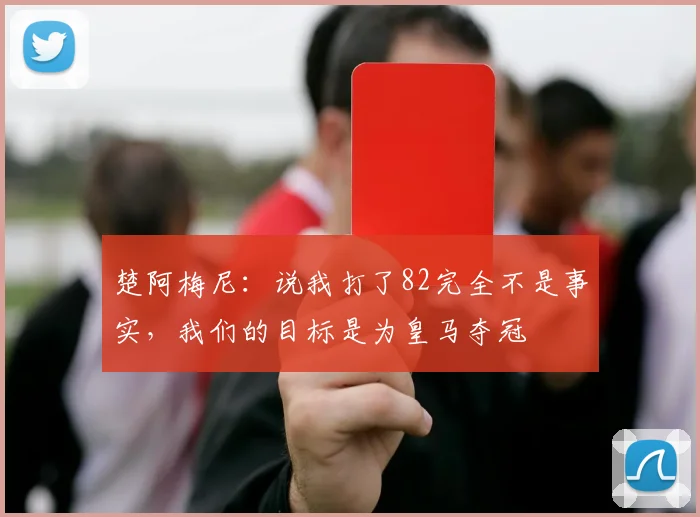 楚阿梅尼：说我打了82完全不是事实，我们的目标是为皇马夺冠