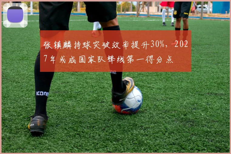 张镇麟持球突破效率提升30%，2027年或成国家队锋线第一得分点